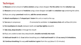Technique:
1. Measure correct amount of saline solution using a clean dropper. Put the saline into the nebulizer cup.
2. Measure correct amount of medicine using a clean dropper and add it to nebulizer cup containing the saline.
3. If you are using a premixed medicine, add the correct amount.
4. Attach mouthpiece to T-shaped part. Fasten this unit or mask to the cup.
5. Turn on air compressor. - If connected to ventilator: to inspiratory limb with airflow 6-8 L/min
6. Put mouthpiece in mouth, between teeth and seal lips tightly around it.
7. Take slow, deep breaths in through the mouth
8. If you are unable to take slow, deep breaths, breathe normally into mask.
9. Hold each breath for 1 -2 sec before breathing out or hold each breath for 1-5 sec every 3-5 inhalations.
10. Continue breathing this way until medicine is gone from the cup (about 5-15 minutes).
 