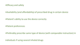•Efficacy and safety
•Availability (and affordability) of prescribed drug in certain device
•Patient’s ability to use the device correctly
•Patient preferences
•Preferably prescribe same type of device (with comparable instruction) in
individuals if using several inhaled drugs
 