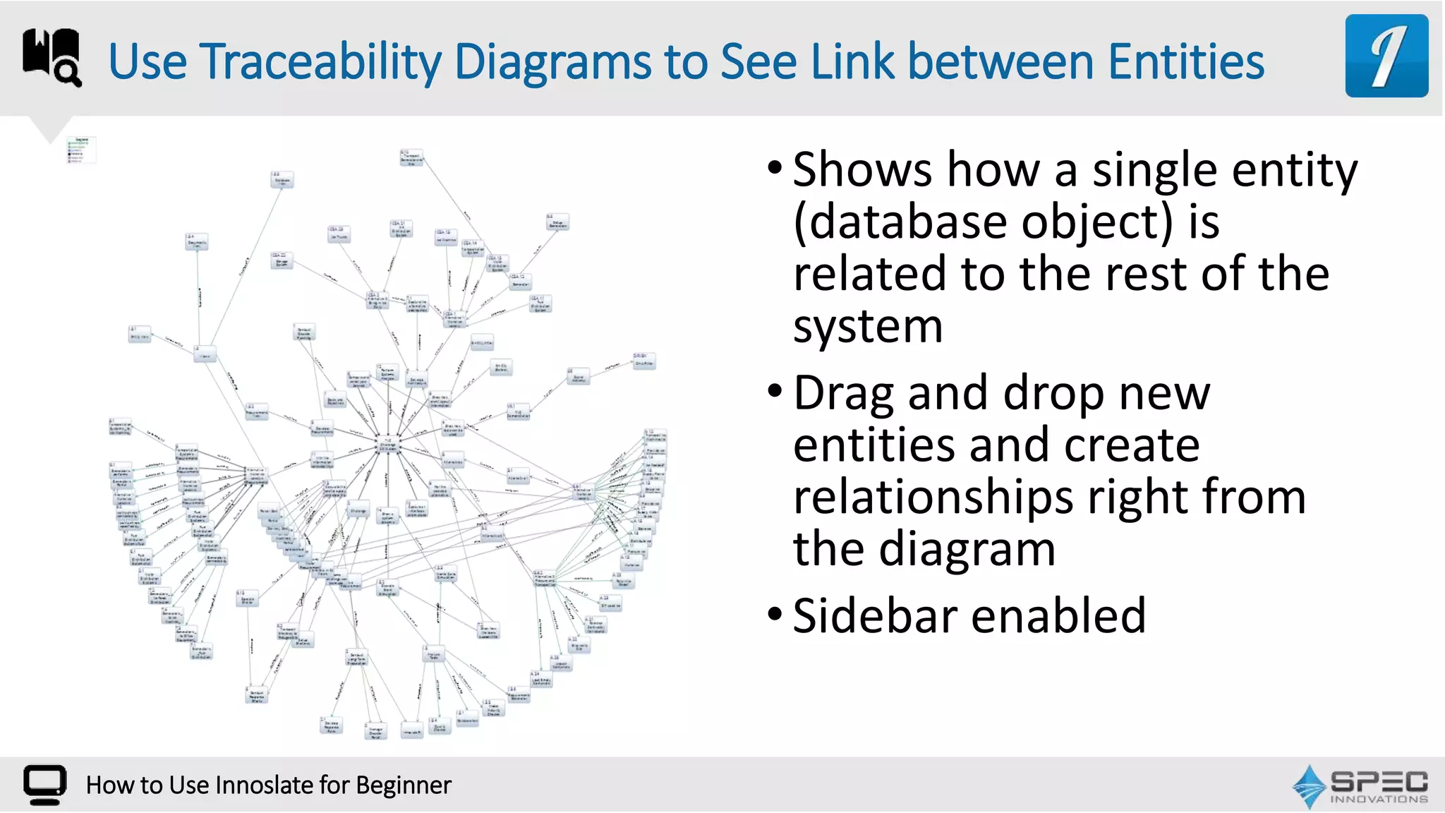 How to Use Innoslate for Beginner
•Shows how a single entity
(database object) is
related to the rest of the
system
•Drag and drop new
entities and create
relationships right from
the diagram
•Sidebar enabled
Use Traceability Diagrams to See Link between Entities
 