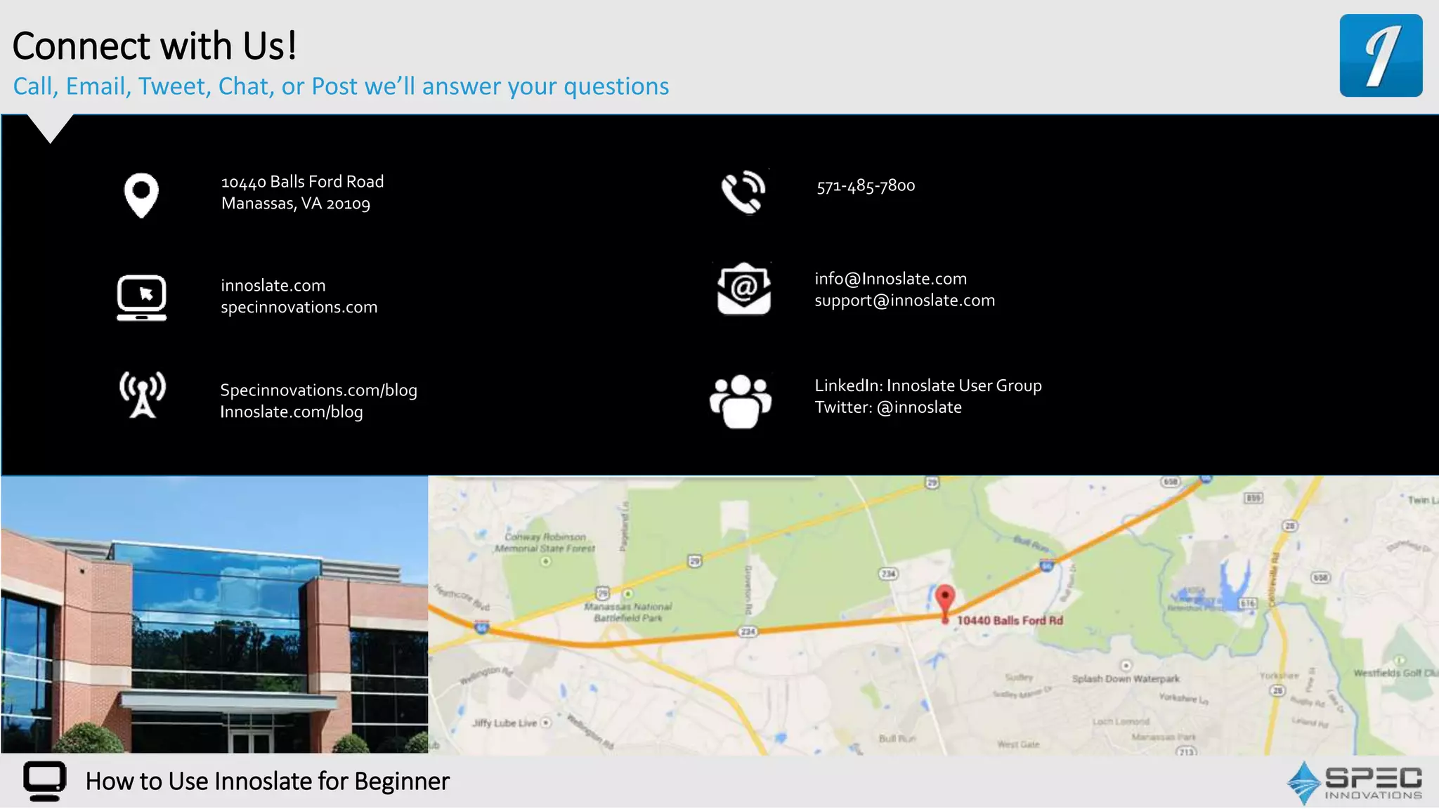 Call, Email, Tweet, Chat, or Post we’ll answer your questions
10440 Balls Ford Road
Manassas,VA 20109
Specinnovations.com/blog
Innoslate.com/blog
info@Innoslate.com
support@innoslate.com
571-485-7800
LinkedIn: Innoslate User Group
Twitter: @innoslate
innoslate.com
specinnovations.com
Connect with Us!
How to Use Innoslate for Beginner
 