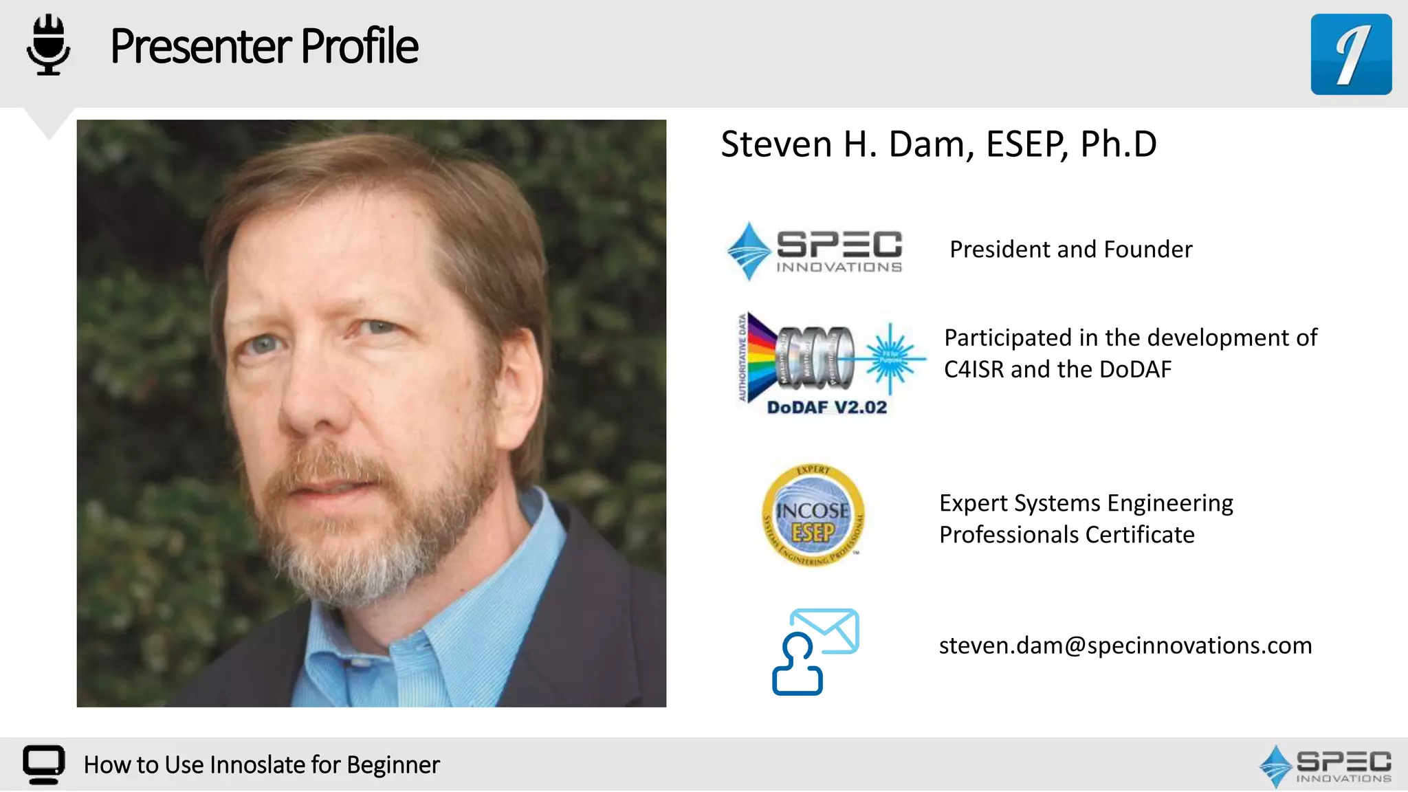 PresenterProfile
How to Use Innoslate for Beginner
President and Founder
steven.dam@specinnovations.com
Steven H. Dam, ESEP, Ph.D
Expert Systems Engineering
Professionals Certificate
Participated in the development of
C4ISR and the DoDAF
 