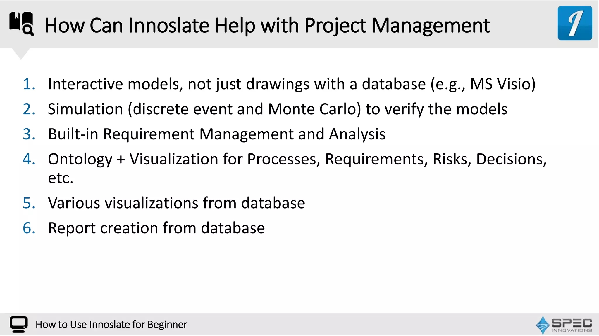 How to Use Innoslate for Beginner
1. Interactive models, not just drawings with a database (e.g., MS Visio)
2. Simulation (discrete event and Monte Carlo) to verify the models
3. Built-in Requirement Management and Analysis
4. Ontology + Visualization for Processes, Requirements, Risks, Decisions,
etc.
5. Various visualizations from database
6. Report creation from database
How Can Innoslate Help with Project Management
 