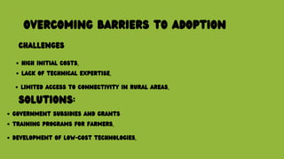 OVERCOMING BARRIERS TO ADOPTION
CHALLENGES
HIGH INITIAL COSTS.
LACK OF TECHNICAL EXPERTISE.
LIMITED ACCESS TO CONNECTIVITY IN RURAL AREAS.
SOLUTIONS:
GOVERNMENT SUBSIDIES AND GRANTS
TRAINING PROGRAMS FOR FARMERS.
DEVELOPMENT OF LOW-COST TECHNOLOGIES.
 
