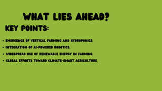 WHAT LIES AHEAD?
KEY POINTS:
EMERGENCE OF VERTICAL FARMING AND HYDROPONICS.
INTEGRATION OF AI-POWERED ROBOTICS.
WIDESPREAD USE OF RENEWABLE ENERGY IN FARMING.
GLOBAL EFFORTS TOWARD CLIMATE-SMART AGRICULTURE.
 