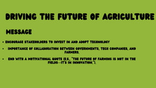 DRIVING THE FUTURE OF AGRICULTURE
MESSAGE
ENCOURAGE STAKEHOLDERS TO INVEST IN AND ADOPT TECHNOLOGY
IMPORTANCE OF COLLABORATION BETWEEN GOVERNMENTS, TECH COMPANIES, AND
FARMERS.
END WITH A MOTIVATIONAL QUOTE (E.G., "THE FUTURE OF FARMING IS NOT IN THE
FIELDS—IT’S IN INNOVATION.").
 