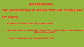 INTRODUCTION
THE INTERSECTION OF AGRICULTURE AND TECHNOLOGY"
KEY POINTS
IMPORTANCE OF AGRICULTURE IN THE GLOBAL ECONOMY.
CHALLENGES FACED BY TRADITIONAL FARMING (E.G., CLIMATE CHANGE, LABOR SHORTAGES,
RESOURCE MANAGEMENT).
ROLE OF TECHNOLOGY AS A TRANSFORMATIVE FORCE.
 