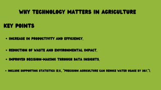 WHY TECHNOLOGY MATTERS IN AGRICULTURE
KEY POINTS
INCREASE IN PRODUCTIVITY AND EFFICIENCY.
REDUCTION OF WASTE AND ENVIRONMENTAL IMPACT.
IMPROVED DECISION-MAKING THROUGH DATA INSIGHTS.
INCLUDE SUPPORTING STATISTICS (E.G., "PRECISION AGRICULTURE CAN REDUCE WATER USAGE BY 30%.").
 