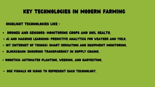 KEY TECHNOLOGIES IN MODERN FARMING
HIGHLIGHT TECHNOLOGIES LIKE :
DRONES AND SENSORS: MONITORING CROPS AND SOIL HEALTH.
AI AND MACHINE LEARNING: PREDICTIVE ANALYTICS FOR WEATHER AND YIELD.
IOT (INTERNET OF THINGS): SMART IRRIGATION AND EQUIPMENT MONITORING.
BLOCKCHAIN: ENSURING TRANSPARENCY IN SUPPLY CHAINS.
ROBOTICS: AUTOMATED PLANTING, WEEDING, AND HARVESTING.
USE VISUALS OR ICONS TO REPRESENT EACH TECHNOLOGY.
 