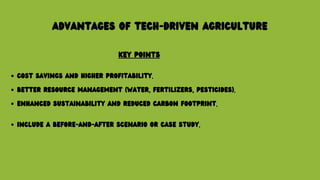 ADVANTAGES OF TECH-DRIVEN AGRICULTURE
KEY POINTS
COST SAVINGS AND HIGHER PROFITABILITY.
BETTER RESOURCE MANAGEMENT (WATER, FERTILIZERS, PESTICIDES).
ENHANCED SUSTAINABILITY AND REDUCED CARBON FOOTPRINT.
INCLUDE A BEFORE-AND-AFTER SCENARIO OR CASE STUDY.
 