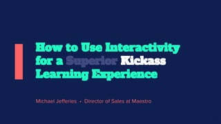 Michael Jefferies • Director of Sales at Maestro
How to Use Interactivity
for a Superior Kickass
Learning Experience
 