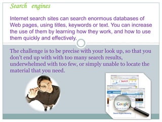 SearchenginesInternet search sites can search enormous databases of Web pages, using titles, keywords or text. You can increase  the use of themby learning how they work, and how to use them quickly and effectively.Thechallengeistobe precise withyour look up, so that you don't end up with with too many search results, underwhelmed with too few, or simply unable to locate the material that you need.