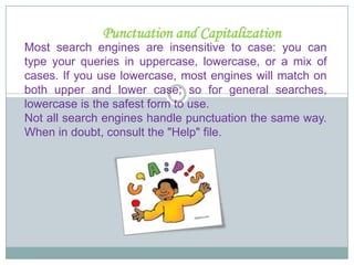 This will help you to discover the best keywords for your search.Get  familiar  withKeywordsMost users submit 1.5 keywords per search, which is not enough for an effective query - the recommended maximum is 6 to 8 carefully chosen words, preferably nouns and objects. (Search engines consider articles and pronouns clutter.) Avoid verbs, and use modifiers only when they help to define your object more precisely - as in "feta cheese" rather than just "cheese." 