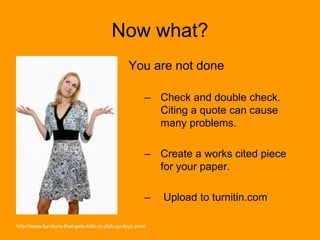 Now what?
You are not done
– Check and double check.
Citing a quote can cause
many problems.
– Create a works cited piece
for your paper.
– Upload to turnitin.com
http://www.furniture-that-gets-kids-to-pick-up-toys.com/
 