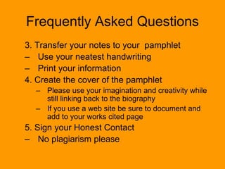 Frequently Asked Questions
3. Transfer your notes to your pamphlet
– Use your neatest handwriting
– Print your information
4. Create the cover of the pamphlet
– Please use your imagination and creativity while
still linking back to the biography
– If you use a web site be sure to document and
add to your works cited page
5. Sign your Honest Contact
– No plagiarism please
 
