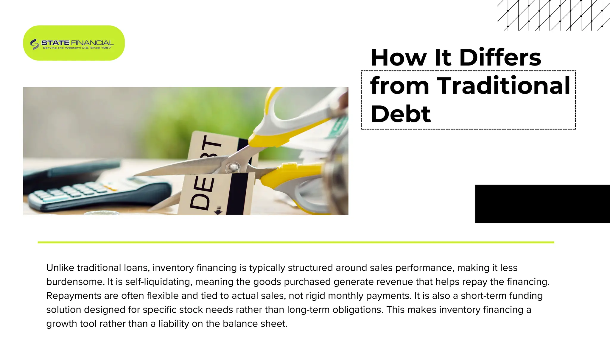 How It Differs
from Traditional
Debt
Unlike traditional loans, inventory financing is typically structured around sales performance, making it less
burdensome. It is self-liquidating, meaning the goods purchased generate revenue that helps repay the financing.
Repayments are often flexible and tied to actual sales, not rigid monthly payments. It is also a short-term funding
solution designed for specific stock needs rather than long-term obligations. This makes inventory financing a
growth tool rather than a liability on the balance sheet.
 