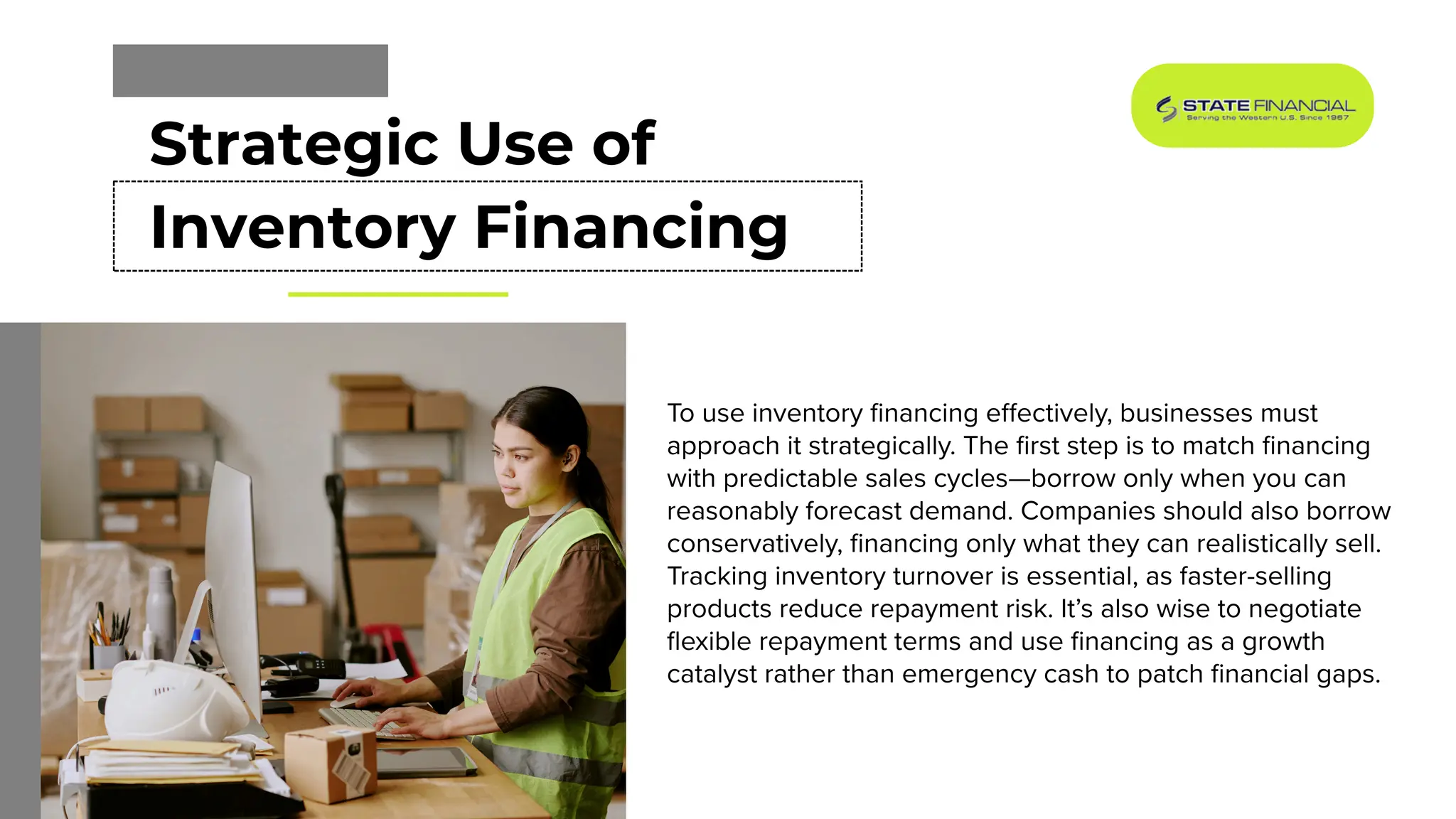 Strategic Use of
Inventory Financing
To use inventory financing effectively, businesses must
approach it strategically. The first step is to match financing
with predictable sales cycles—borrow only when you can
reasonably forecast demand. Companies should also borrow
conservatively, financing only what they can realistically sell.
Tracking inventory turnover is essential, as faster-selling
products reduce repayment risk. It’s also wise to negotiate
flexible repayment terms and use financing as a growth
catalyst rather than emergency cash to patch financial gaps.
 