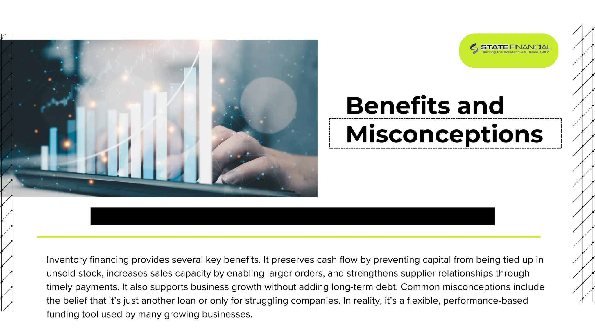 Benefits and
Misconceptions
Inventory financing provides several key benefits. It preserves cash flow by preventing capital from being tied up in
unsold stock, increases sales capacity by enabling larger orders, and strengthens supplier relationships through
timely payments. It also supports business growth without adding long-term debt. Common misconceptions include
the belief that it’s just another loan or only for struggling companies. In reality, it’s a flexible, performance-based
funding tool used by many growing businesses.
 