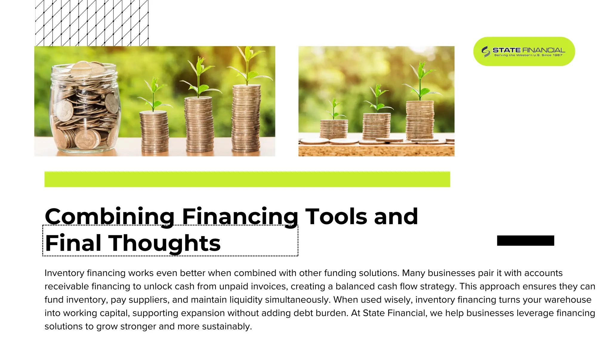 Combining Financing Tools and
Final Thoughts
Inventory financing works even better when combined with other funding solutions. Many businesses pair it with accounts
receivable financing to unlock cash from unpaid invoices, creating a balanced cash flow strategy. This approach ensures they can
fund inventory, pay suppliers, and maintain liquidity simultaneously. When used wisely, inventory financing turns your warehouse
into working capital, supporting expansion without adding debt burden. At State Financial, we help businesses leverage financing
solutions to grow stronger and more sustainably.
 
