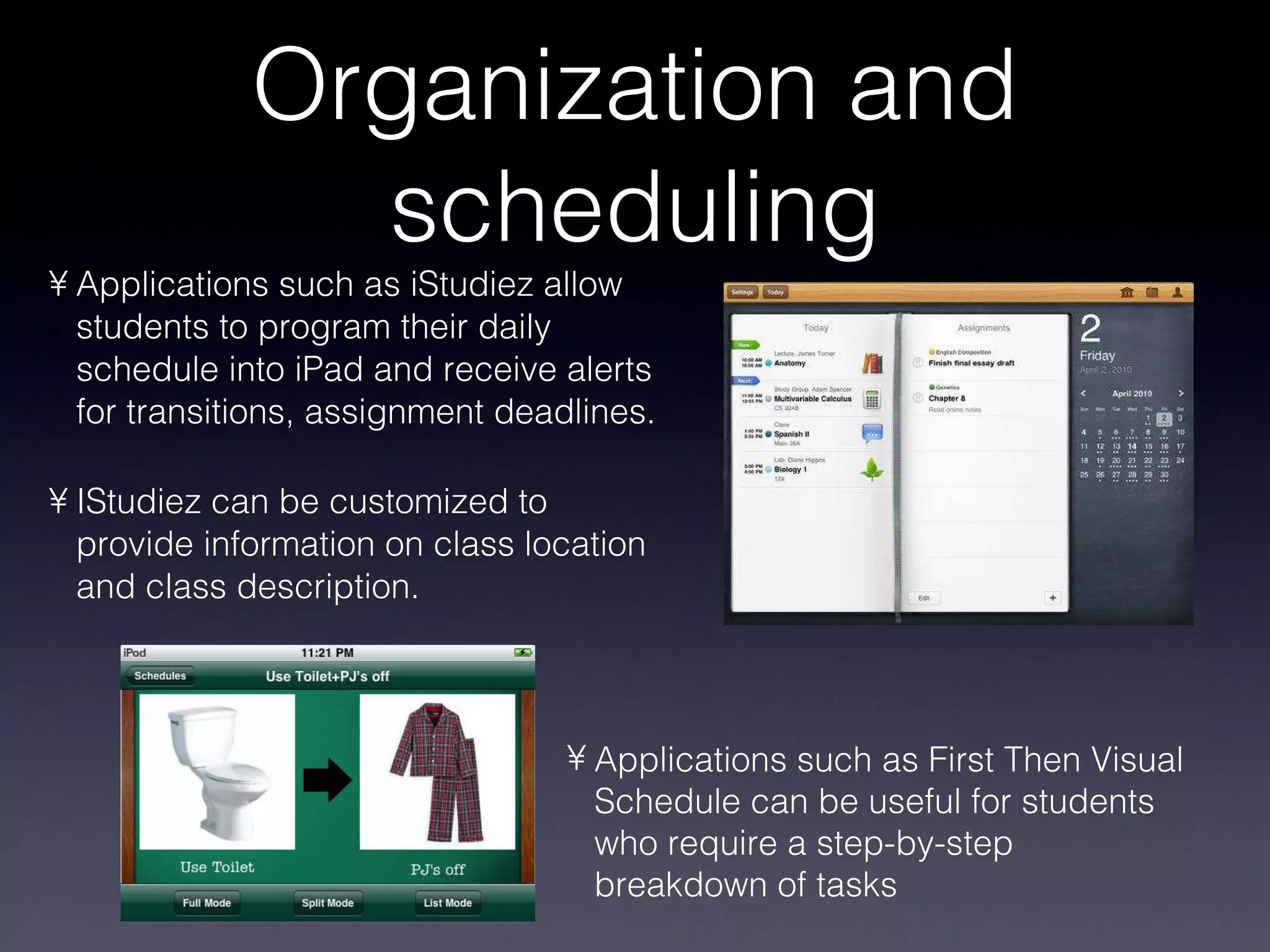 Organization and scheduling Applications such as iStudiez allow students to program their daily schedule into iPad and receive alerts for transitions, assignment deadlines. IStudiez can be customized to provide information on class location and class description. Applications such as First Then Visual Schedule can be useful for students who require a step-by-step breakdown of tasks 