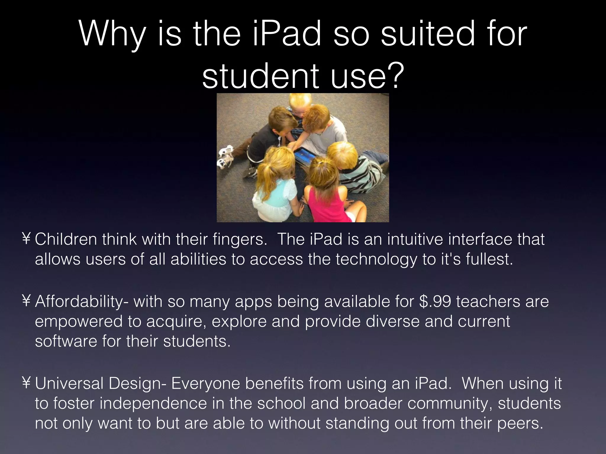 Children think with their fingers.  The iPad is an intuitive interface that allows users of all abilities to access the technology to it's fullest. Affordability- with so many apps being available for $.99 teachers are empowered to acquire, explore and provide diverse and current software for their students. Universal Design- Everyone benefits from using an iPad.  When using it to foster independence in the school and broader community, students  not only want to but are able to without standing out from their peers. Why is the iPad so suited for student use? 