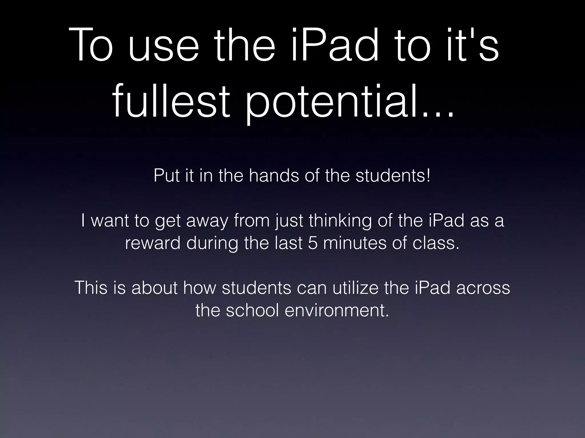 To use the iPad to it's fullest potential... Put it in the hands of the students! I want to get away from just thinking of the iPad as a reward during the last 5 minutes of class. This is about how students can utilize the iPad across the school environment. 