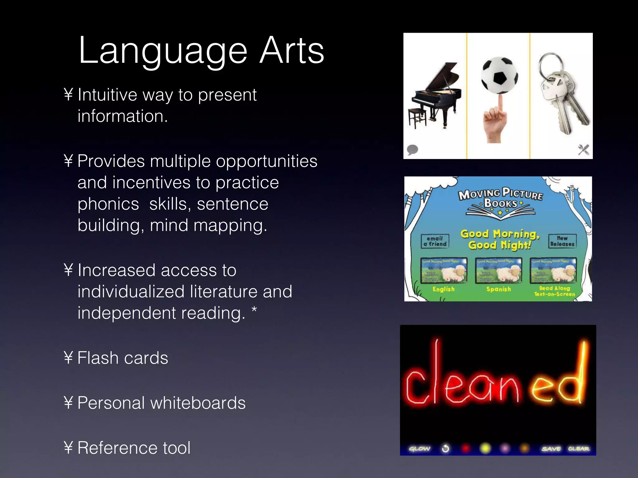 Language Arts Intuitive way to present information. Provides multiple opportunities and incentives to practice phonics  skills, sentence building, mind mapping. Increased access to individualized literature and independent reading. * Flash cards Personal whiteboards Reference tool 