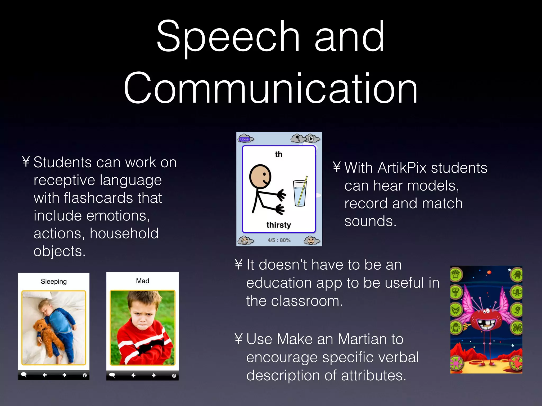 Speech and Communication It doesn't have to be an education app to be useful in the classroom. Use Make an Martian to encourage specific verbal description of attributes. Students can work on receptive language with flashcards that include emotions, actions, household objects. With ArtikPix students can hear models, record and match sounds. 