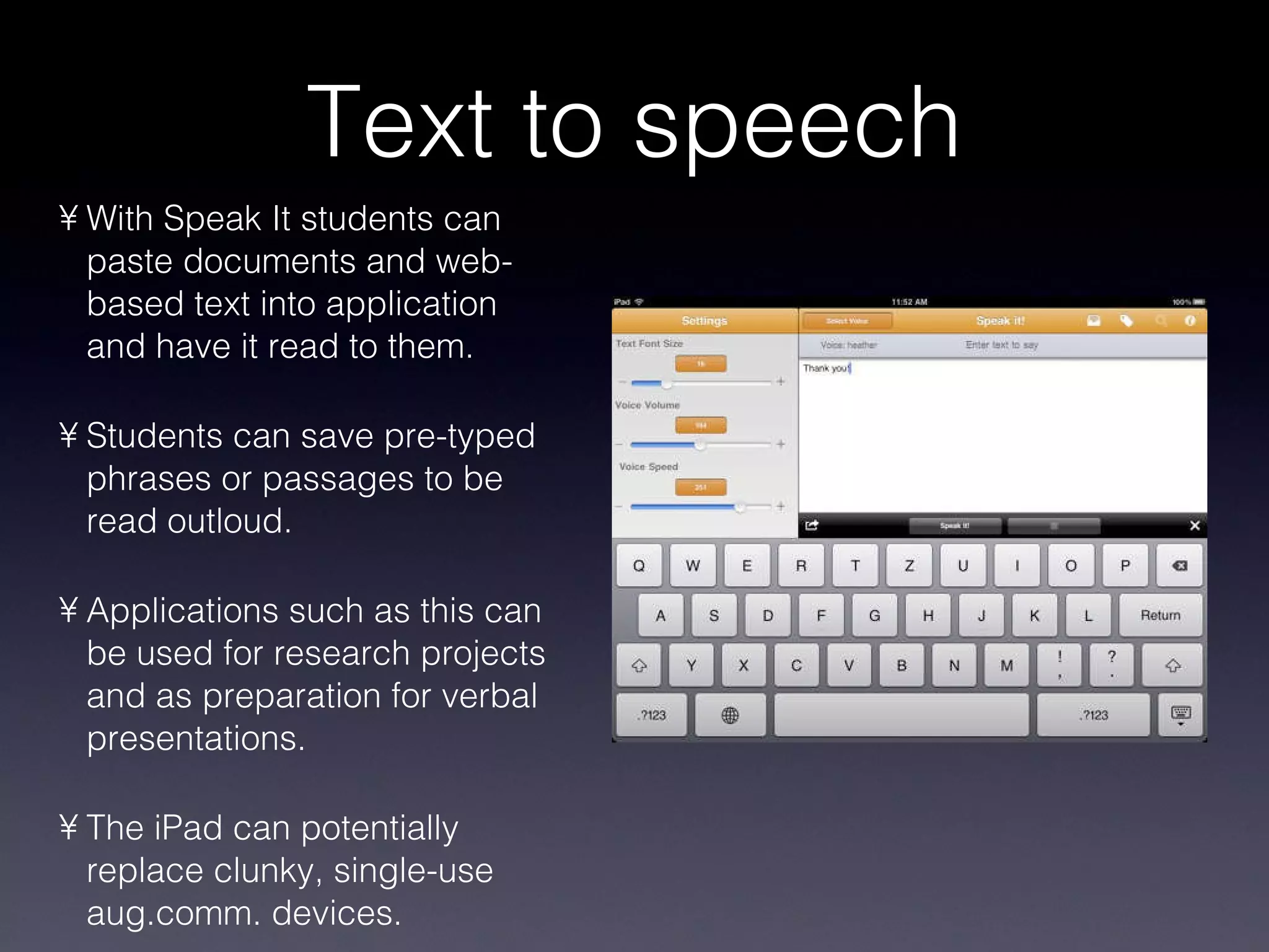 Text to speech With Speak It students can paste documents and web-based text into application and have it read to them. Students can save pre-typed phrases or passages to be read outloud. Applications such as this can be used for research projects and as preparation for verbal presentations. The iPad can potentially replace clunky, single-use aug.comm. devices. 
