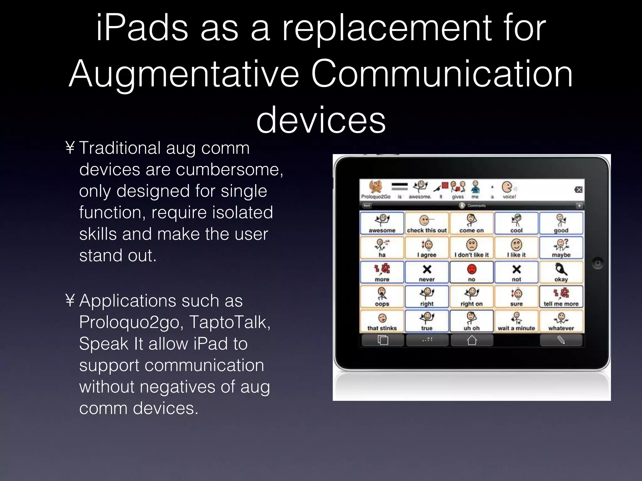 iPads as a replacement for Augmentative Communication devices Traditional aug comm devices are cumbersome, only designed for single function, require isolated skills and make the user stand out. Applications such as Proloquo2go, TaptoTalk, Speak It allow iPad to support communication without negatives of aug comm devices. 