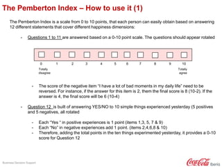 Business Decision Support
The Pemberton Index – How to use it (1)
The Pemberton Index is a scale from 0 to 10 points, that each person can easily obtain based on answering
12 different statements that cover different happiness dimensions:
- Questions 1 to 11 are answered based on a 0-10 point scale. The questions should appear rotated
- The score of the negative item “I have a lot of bad moments in my daily life” need to be
reversed. For instance, if the answer for this item is 2, them the final score is 8 (10-2). If the
answer is 4, the final score will be 6 (10-4)
- Question 12 is built of answering YES/NO to 10 simple things experienced yesterday (5 positives
and 5 negatives, all rotated
- Each “Yes “ in positive experiences is 1 point (items 1,3, 5, 7 & 9)
- Each “No” in negative experiences add 1 point. (items 2,4,6,8 & 10)
- Therefore, adding the total points in the ten things experimented yesterday, it provides a 0-10
score for Question 12
0 1 2 3 4 5 6 7 8 9 10
Totally
agree
Totally
disagree
 