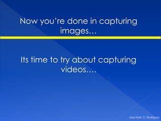 Now you’re done in capturing
         images…


Its time to try about capturing
            videos….




                             Jose Noel C. Rodriguez
 