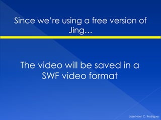 Since we’re using a free version of
              Jing…



 The video will be saved in a
      SWF video format



                              Jose Noel C. Rodriguez
 