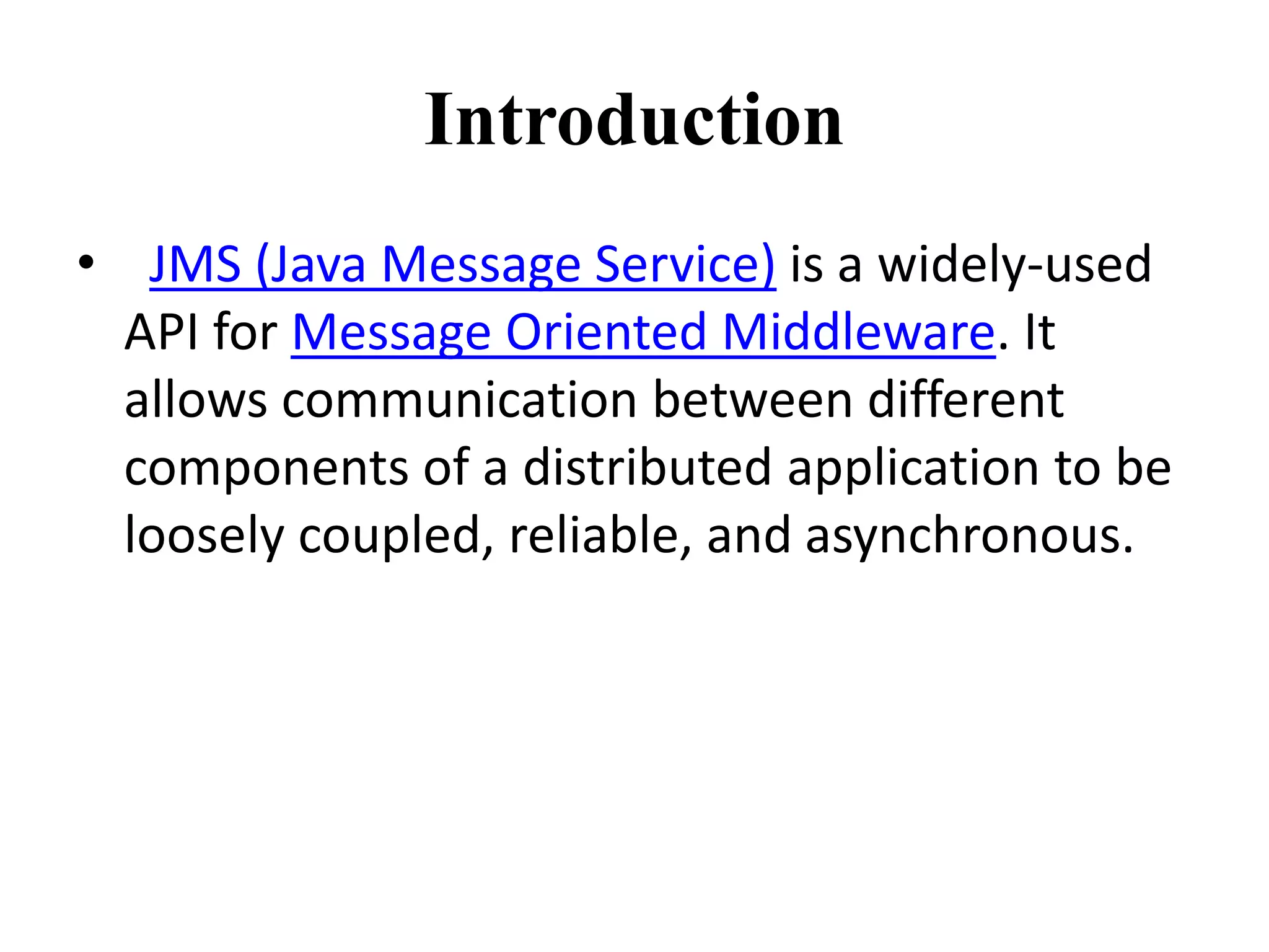 Introduction
• JMS (Java Message Service) is a widely-used
API for Message Oriented Middleware. It
allows communication between different
components of a distributed application to be
loosely coupled, reliable, and asynchronous.
 