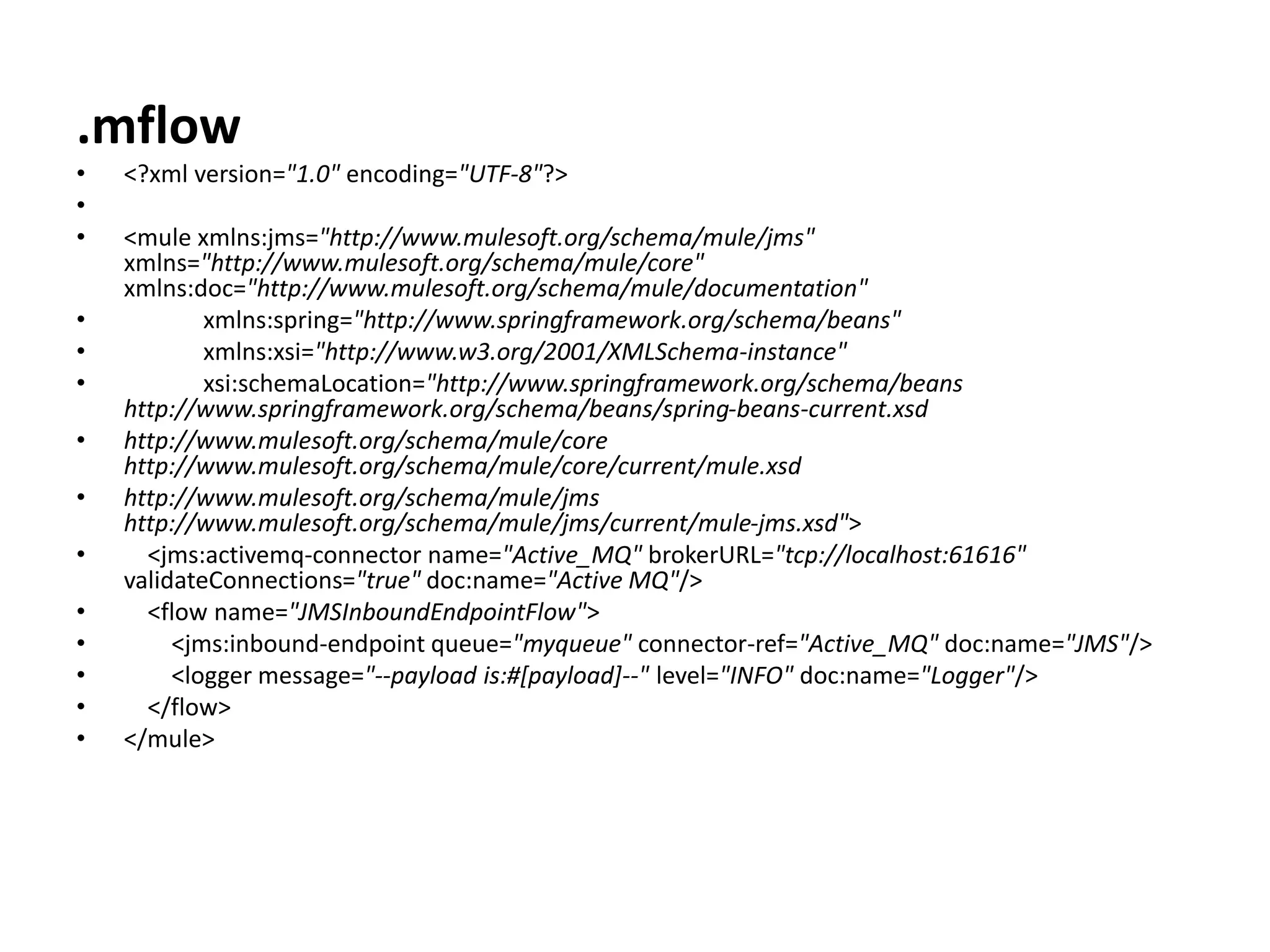 .mflow
• <?xml version="1.0" encoding="UTF-8"?>
•
• <mule xmlns:jms="http://www.mulesoft.org/schema/mule/jms"
xmlns="http://www.mulesoft.org/schema/mule/core"
xmlns:doc="http://www.mulesoft.org/schema/mule/documentation"
• xmlns:spring="http://www.springframework.org/schema/beans"
• xmlns:xsi="http://www.w3.org/2001/XMLSchema-instance"
• xsi:schemaLocation="http://www.springframework.org/schema/beans
http://www.springframework.org/schema/beans/spring-beans-current.xsd
• http://www.mulesoft.org/schema/mule/core
http://www.mulesoft.org/schema/mule/core/current/mule.xsd
• http://www.mulesoft.org/schema/mule/jms
http://www.mulesoft.org/schema/mule/jms/current/mule-jms.xsd">
• <jms:activemq-connector name="Active_MQ" brokerURL="tcp://localhost:61616"
validateConnections="true" doc:name="Active MQ"/>
• <flow name="JMSInboundEndpointFlow">
• <jms:inbound-endpoint queue="myqueue" connector-ref="Active_MQ" doc:name="JMS"/>
• <logger message="--payload is:#[payload]--" level="INFO" doc:name="Logger"/>
• </flow>
• </mule>
 
