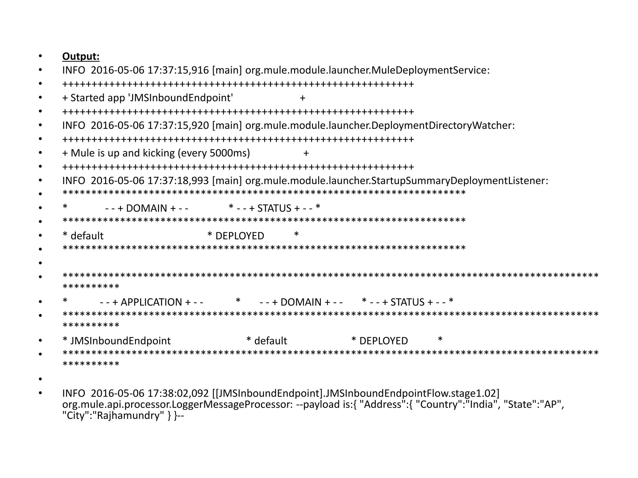 • Output:
• INFO 2016-05-06 17:37:15,916 [main] org.mule.module.launcher.MuleDeploymentService:
• ++++++++++++++++++++++++++++++++++++++++++++++++++++++++++++
• + Started app 'JMSInboundEndpoint' +
• ++++++++++++++++++++++++++++++++++++++++++++++++++++++++++++
• INFO 2016-05-06 17:37:15,920 [main] org.mule.module.launcher.DeploymentDirectoryWatcher:
• ++++++++++++++++++++++++++++++++++++++++++++++++++++++++++++
• + Mule is up and kicking (every 5000ms) +
• ++++++++++++++++++++++++++++++++++++++++++++++++++++++++++++
• INFO 2016-05-06 17:37:18,993 [main] org.mule.module.launcher.StartupSummaryDeploymentListener:
• **********************************************************************
• * - - + DOMAIN + - - * - - + STATUS + - - *
• **********************************************************************
• * default * DEPLOYED *
• **********************************************************************
•
• *********************************************************************************************
**********
• * - - + APPLICATION + - - * - - + DOMAIN + - - * - - + STATUS + - - *
• *********************************************************************************************
**********
• * JMSInboundEndpoint * default * DEPLOYED *
• *********************************************************************************************
**********
•
• INFO 2016-05-06 17:38:02,092 [[JMSInboundEndpoint].JMSInboundEndpointFlow.stage1.02]
org.mule.api.processor.LoggerMessageProcessor: --payload is:{ "Address":{ "Country":"India", "State":"AP",
"City":"Rajhamundry" } }--
 