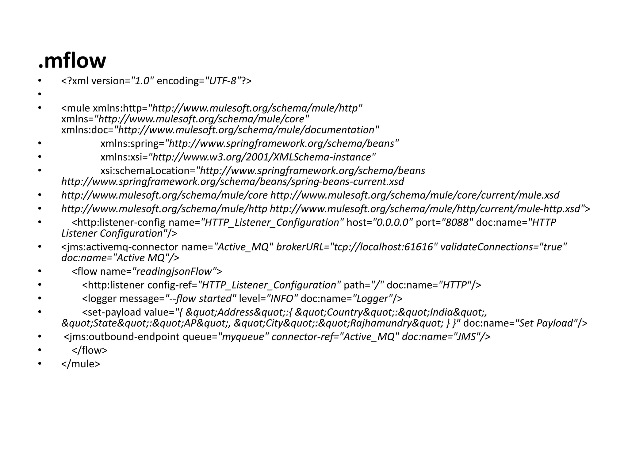 .mflow
• <?xml version="1.0" encoding="UTF-8"?>
•
• <mule xmlns:http="http://www.mulesoft.org/schema/mule/http"
xmlns="http://www.mulesoft.org/schema/mule/core"
xmlns:doc="http://www.mulesoft.org/schema/mule/documentation"
• xmlns:spring="http://www.springframework.org/schema/beans"
• xmlns:xsi="http://www.w3.org/2001/XMLSchema-instance"
• xsi:schemaLocation="http://www.springframework.org/schema/beans
http://www.springframework.org/schema/beans/spring-beans-current.xsd
• http://www.mulesoft.org/schema/mule/core http://www.mulesoft.org/schema/mule/core/current/mule.xsd
• http://www.mulesoft.org/schema/mule/http http://www.mulesoft.org/schema/mule/http/current/mule-http.xsd">
• <http:listener-config name="HTTP_Listener_Configuration" host="0.0.0.0" port="8088" doc:name="HTTP
Listener Configuration"/>
• <jms:activemq-connector name="Active_MQ" brokerURL="tcp://localhost:61616" validateConnections="true"
doc:name="Active MQ"/>
• <flow name="readingjsonFlow">
• <http:listener config-ref="HTTP_Listener_Configuration" path="/" doc:name="HTTP"/>
• <logger message="--flow started" level="INFO" doc:name="Logger"/>
• <set-payload value="{ "Address":{ "Country":"India",
"State":"AP", "City":"Rajhamundry" } }" doc:name="Set Payload"/>
• <jms:outbound-endpoint queue="myqueue" connector-ref="Active_MQ" doc:name="JMS"/>
• </flow>
• </mule>
 