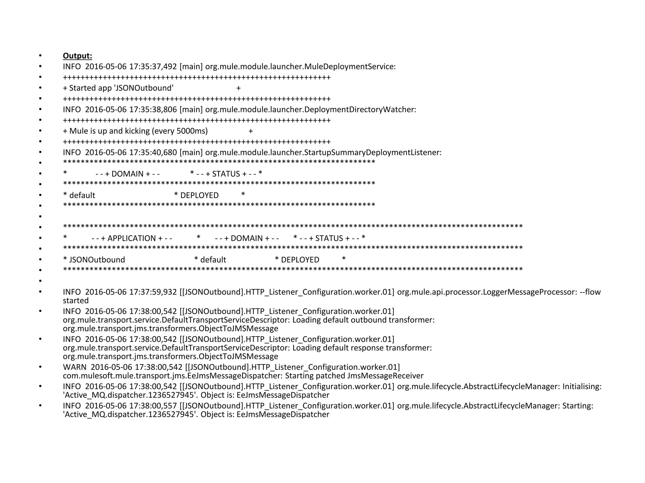 • Output:
• INFO 2016-05-06 17:35:37,492 [main] org.mule.module.launcher.MuleDeploymentService:
• ++++++++++++++++++++++++++++++++++++++++++++++++++++++++++++
• + Started app 'JSONOutbound' +
• ++++++++++++++++++++++++++++++++++++++++++++++++++++++++++++
• INFO 2016-05-06 17:35:38,806 [main] org.mule.module.launcher.DeploymentDirectoryWatcher:
• ++++++++++++++++++++++++++++++++++++++++++++++++++++++++++++
• + Mule is up and kicking (every 5000ms) +
• ++++++++++++++++++++++++++++++++++++++++++++++++++++++++++++
• INFO 2016-05-06 17:35:40,680 [main] org.mule.module.launcher.StartupSummaryDeploymentListener:
• **********************************************************************
• * - - + DOMAIN + - - * - - + STATUS + - - *
• **********************************************************************
• * default * DEPLOYED *
• **********************************************************************
•
• *******************************************************************************************************
• * - - + APPLICATION + - - * - - + DOMAIN + - - * - - + STATUS + - - *
• *******************************************************************************************************
• * JSONOutbound * default * DEPLOYED *
• *******************************************************************************************************
•
• INFO 2016-05-06 17:37:59,932 [[JSONOutbound].HTTP_Listener_Configuration.worker.01] org.mule.api.processor.LoggerMessageProcessor: --flow
started
• INFO 2016-05-06 17:38:00,542 [[JSONOutbound].HTTP_Listener_Configuration.worker.01]
org.mule.transport.service.DefaultTransportServiceDescriptor: Loading default outbound transformer:
org.mule.transport.jms.transformers.ObjectToJMSMessage
• INFO 2016-05-06 17:38:00,542 [[JSONOutbound].HTTP_Listener_Configuration.worker.01]
org.mule.transport.service.DefaultTransportServiceDescriptor: Loading default response transformer:
org.mule.transport.jms.transformers.ObjectToJMSMessage
• WARN 2016-05-06 17:38:00,542 [[JSONOutbound].HTTP_Listener_Configuration.worker.01]
com.mulesoft.mule.transport.jms.EeJmsMessageDispatcher: Starting patched JmsMessageReceiver
• INFO 2016-05-06 17:38:00,542 [[JSONOutbound].HTTP_Listener_Configuration.worker.01] org.mule.lifecycle.AbstractLifecycleManager: Initialising:
'Active_MQ.dispatcher.1236527945'. Object is: EeJmsMessageDispatcher
• INFO 2016-05-06 17:38:00,557 [[JSONOutbound].HTTP_Listener_Configuration.worker.01] org.mule.lifecycle.AbstractLifecycleManager: Starting:
'Active_MQ.dispatcher.1236527945'. Object is: EeJmsMessageDispatcher
 