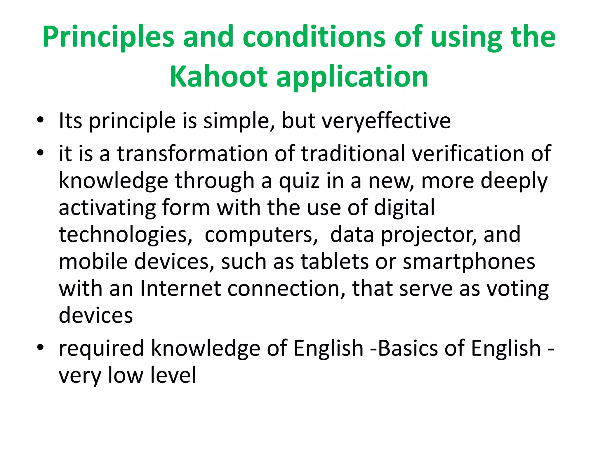 Principles and conditions of using the
Kahoot application
• Its principle is simple, but veryeffective
• it is a transformation of traditional verification of
knowledge through a quiz in a new, more deeply
activating form with the use of digital
technologies, computers, data projector, and
mobile devices, such as tablets or smartphones
with an Internet connection, that serve as voting
devices
• required knowledge of English -Basics of English -
very low level
 