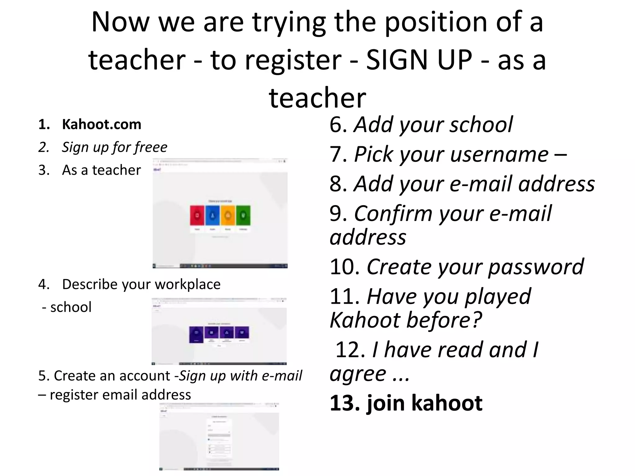 Now we are trying the position of a
teacher - to register - SIGN UP - as a
teacher
1. Kahoot.com
2. Sign up for freee
3. As a teacher
4. Describe your workplace
- school
5. Create an account -Sign up with e-mail
– register email address
6. Add your school
7. Pick your username –
8. Add your e-mail address
9. Confirm your e-mail
address
10. Create your password
11. Have you played
Kahoot before?
12. I have read and I
agree ...
13. join kahoot
 
