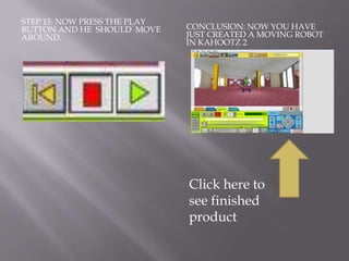 STEP 15: NOW PRESS THE PLAY
BUTTON AND HE SHOULD MOVE     CONCLUSION: NOW YOU HAVE
AROUND.                       JUST CREATED A MOVING ROBOT
                              IN KAHOOTZ 2




                              Click here to
                              see finished
                              product
 