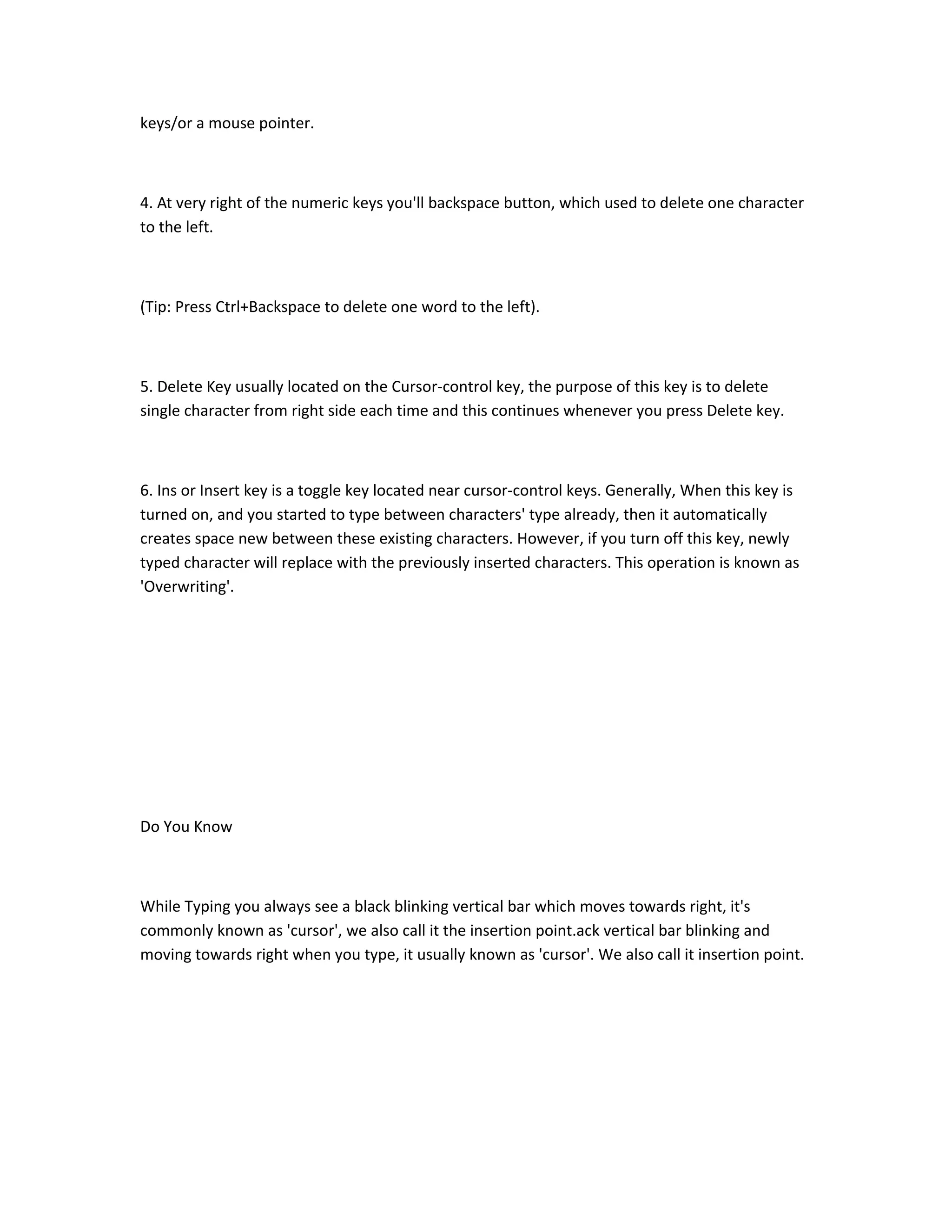 keys/or a mouse pointer.
4. At very right of the numeric keys you'll backspace button, which used to delete one character
to the left.
(Tip: Press Ctrl+Backspace to delete one word to the left).
5. Delete Key usually located on the Cursor-control key, the purpose of this key is to delete
single character from right side each time and this continues whenever you press Delete key.
6. Ins or Insert key is a toggle key located near cursor-control keys. Generally, When this key is
turned on, and you started to type between characters' type already, then it automatically
creates space new between these existing characters. However, if you turn off this key, newly
typed character will replace with the previously inserted characters. This operation is known as
'Overwriting'.
Do You Know
While Typing you always see a black blinking vertical bar which moves towards right, it's
commonly known as 'cursor', we also call it the insertion point.ack vertical bar blinking and
moving towards right when you type, it usually known as 'cursor'. We also call it insertion point.
 