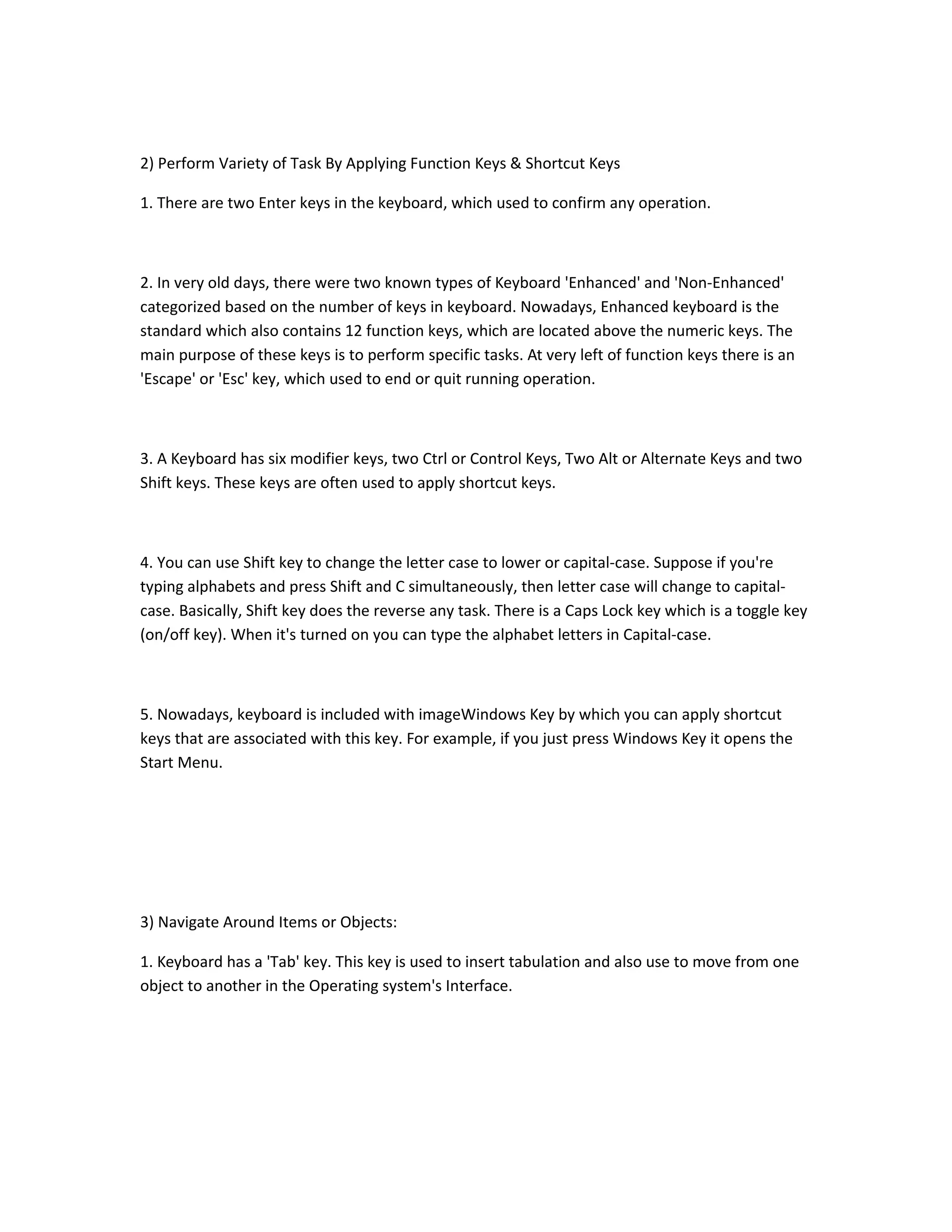 2) Perform Variety of Task By Applying Function Keys & Shortcut Keys
1. There are two Enter keys in the keyboard, which used to confirm any operation.
2. In very old days, there were two known types of Keyboard 'Enhanced' and 'Non-Enhanced'
categorized based on the number of keys in keyboard. Nowadays, Enhanced keyboard is the
standard which also contains 12 function keys, which are located above the numeric keys. The
main purpose of these keys is to perform specific tasks. At very left of function keys there is an
'Escape' or 'Esc' key, which used to end or quit running operation.
3. A Keyboard has six modifier keys, two Ctrl or Control Keys, Two Alt or Alternate Keys and two
Shift keys. These keys are often used to apply shortcut keys.
4. You can use Shift key to change the letter case to lower or capital-case. Suppose if you're
typing alphabets and press Shift and C simultaneously, then letter case will change to capital-
case. Basically, Shift key does the reverse any task. There is a Caps Lock key which is a toggle key
(on/off key). When it's turned on you can type the alphabet letters in Capital-case.
5. Nowadays, keyboard is included with imageWindows Key by which you can apply shortcut
keys that are associated with this key. For example, if you just press Windows Key it opens the
Start Menu.
3) Navigate Around Items or Objects:
1. Keyboard has a 'Tab' key. This key is used to insert tabulation and also use to move from one
object to another in the Operating system's Interface.
 