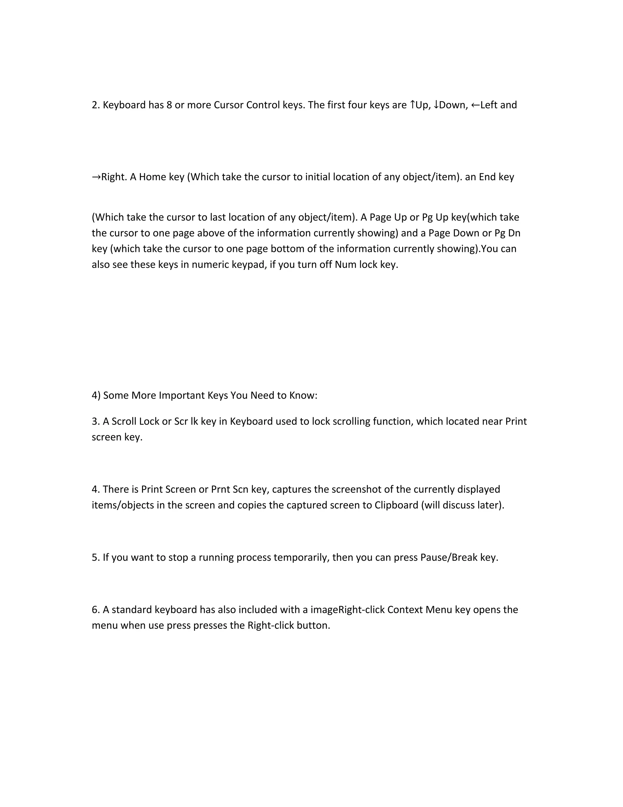 2. Keyboard has 8 or more Cursor Control keys. The first four keys are ↑Up, ↓Down, ←Left and
→Right. A Home key (Which take the cursor to initial location of any object/item). an End key
(Which take the cursor to last location of any object/item). A Page Up or Pg Up key(which take
the cursor to one page above of the information currently showing) and a Page Down or Pg Dn
key (which take the cursor to one page bottom of the information currently showing).You can
also see these keys in numeric keypad, if you turn off Num lock key.
4) Some More Important Keys You Need to Know:
3. A Scroll Lock or Scr lk key in Keyboard used to lock scrolling function, which located near Print
screen key.
4. There is Print Screen or Prnt Scn key, captures the screenshot of the currently displayed
items/objects in the screen and copies the captured screen to Clipboard (will discuss later).
5. If you want to stop a running process temporarily, then you can press Pause/Break key.
6. A standard keyboard has also included with a imageRight-click Context Menu key opens the
menu when use press presses the Right-click button.
 