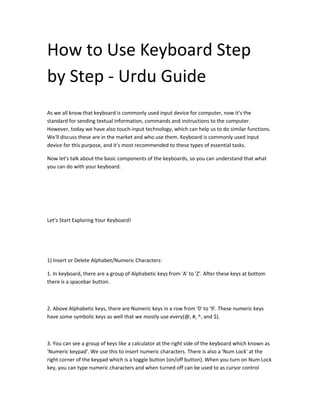 How to Use Keyboard Step
by Step - Urdu Guide
As we all know that keyboard is commonly used input device for computer, now it's the
standard for sending textual information, commands and instructions to the computer.
However, today we have also touch-input technology, which can help us to do similar functions.
We'll discuss these are in the market and who use them. Keyboard is commonly used input
device for this purpose, and it's most recommended to these types of essential tasks.
Now let's talk about the basic components of the keyboards, so you can understand that what
you can do with your keyboard.
Let’s Start Exploring Your Keyboard!
1) Insert or Delete Alphabet/Numeric Characters:
1. In keyboard, there are a group of Alphabetic keys from 'A' to 'Z'. After these keys at bottom
there is a spacebar button.
2. Above Alphabetic keys, there are Numeric keys in a row from '0' to '9'. These numeric keys
have some symbolic keys as well that we mostly use every(@, #, ^, and $).
3. You can see a group of keys like a calculator at the right side of the keyboard which known as
'Numeric keypad'. We use this to insert numeric characters. There is also a 'Num Lock' at the
right corner of the keypad which is a toggle button (on/off button). When you turn on Num Lock
key, you can type numeric characters and when turned off can be used to as cursor control
 