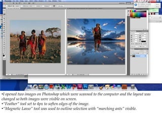 •I opened two images on Photoshop which were scanned to the computer and the layout was
changed so both images were visible on screen.
•“Feather” tool set to 4px to soften edges of the image.
•“Magnetic Lasso” tool was used to outline selection with “marching ants” visible.
 