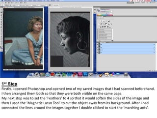 1st Step
Firstly, I opened Photoshop and opened two of my saved images that I had scanned beforehand.
I then arranged them both so that they were both visible on the same page.
My next step was to set the ‘Feathers’ to 4 so that it would soften the sides of the image and
then I used the ‘Magnetic Lasso Tool’ to cut the object away from its background. After I had
connected the lines around the images together I double clicked to start the ‘marching ants’.