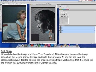 3rd Step
I then clicked on the image and chose ‘Free Transform’. This allows me to move the image
around on the second scanned image and scale it up or down. As you can see from the
Screenshot above, I decided to scale the image down and flip it vertically so that it seemed like
the woman was swinging from the other woman’s earing.