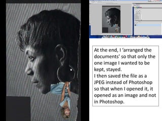 4th Step
At the end, I ‘arranged the
documents’ so that only the
one image I wanted to be
kept, stayed.
I then saved the file as a
JPEG instead of Photoshop
so that when I opened it, it
opened as an image and not
in Photoshop.