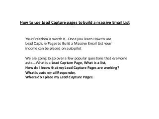How to use Lead Capture pages to build a massive Email List


  Your Freedom is worth it…Once you learn How to use
  Lead Capture Pages to Build a Massive Email List your
  income can be placed on autopilot

  We are going to go over a few popular questions that everyone
  asks….What is a Lead Capture Page, What is a list,
  How do I know that my Lead Capture Pages are working?
  What is auto email Responder,
  Where do I place my Lead Capture Pages.
 