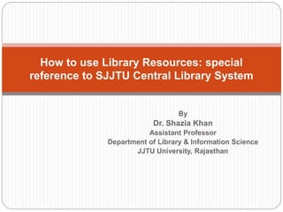 By
Dr. Shazia Khan
Assistant Professor
Department of Library & Information Science
JJTU University, Rajasthan
How to use Library Resources: special
reference to SJJTU Central Library System
 